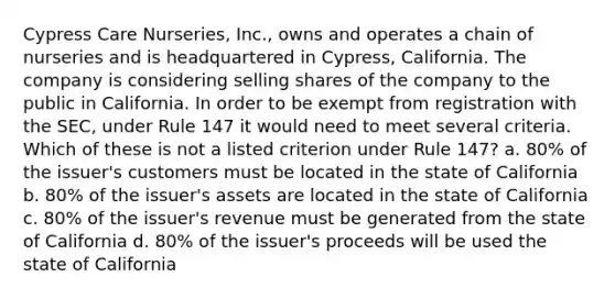 Cypress Care Nurseries, Inc., owns and operates a chain of nurseries and is headquartered in Cypress, California. The company is considering selling shares of the company to the public in California. In order to be exempt from registration with the SEC, under Rule 147 it would need to meet several criteria. Which of these is not a listed criterion under Rule 147? a. 80% of the issuer's customers must be located in the state of California b. 80% of the issuer's assets are located in the state of California c. 80% of the issuer's revenue must be generated from the state of California d. 80% of the issuer's proceeds will be used the state of California