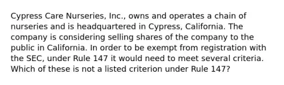 Cypress Care Nurseries, Inc., owns and operates a chain of nurseries and is headquartered in Cypress, California. The company is considering selling shares of the company to the public in California. In order to be exempt from registration with the SEC, under Rule 147 it would need to meet several criteria. Which of these is not a listed criterion under Rule 147?