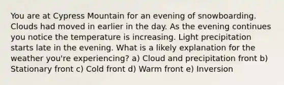 You are at Cypress Mountain for an evening of snowboarding. Clouds had moved in earlier in the day. As the evening continues you notice the temperature is increasing. Light precipitation starts late in the evening. What is a likely explanation for the weather you're experiencing? a) Cloud and precipitation front b) Stationary front c) Cold front d) Warm front e) Inversion