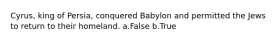 Cyrus, king of Persia, conquered Babylon and permitted the Jews to return to their homeland. a.False b.True