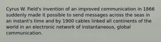 Cyrus W. Field's invention of an improved communication in 1866 suddenly made it possible to send messages across the seas in an instant's time and by 1900 cables linked all continents of the world in an electronic network of instantaneous, global communication.