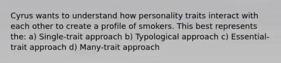 Cyrus wants to understand how personality traits interact with each other to create a profile of smokers. This best represents the: a) Single-trait approach b) Typological approach c) Essential-trait approach d) Many-trait approach