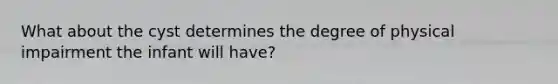 What about the cyst determines the degree of physical impairment the infant will have?