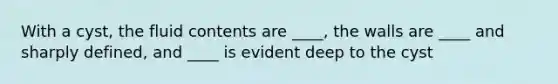 With a cyst, the fluid contents are ____, the walls are ____ and sharply defined, and ____ is evident deep to the cyst