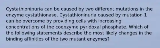 Cystathioninuria can be caused by two different mutations in the enzyme cystathionase. Cystathioninuria caused by mutation 1 can be overcome by providing cells with increasing concentrations of the coenzyme pyridoxal phosphate. Which of the following statements describe the most likely changes in the binding affinities of the two mutant enzymes?