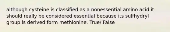 although cysteine is classified as a nonessential amino acid it should really be considered essential because its sulfhydryl group is derived form methionine. True/ False