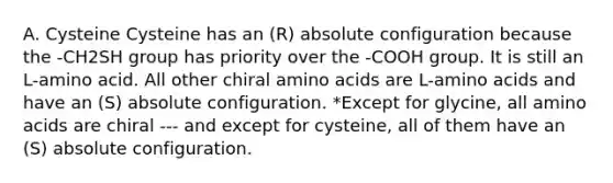 A. Cysteine Cysteine has an (R) absolute configuration because the -CH2SH group has priority over the -COOH group. It is still an L-amino acid. All other chiral <a href='https://www.questionai.com/knowledge/k9gb720LCl-amino-acids' class='anchor-knowledge'>amino acids</a> are L-amino acids and have an (S) absolute configuration. *Except for glycine, all amino acids are chiral --- and except for cysteine, all of them have an (S) absolute configuration.