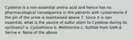 Cysteine is a non-essential amino acid and hence has no pharmacological consequence in the patients with cysteineuria if the pH of the urine is maintained above 7. Since it is non essential, what is the source of sulfur atom to Cysteine during its synthesis? a. Cystathione b. Methionine c. Sulfate from SAM d. Serine e. None of the above