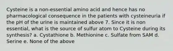 Cysteine is a non-essential amino acid and hence has no pharmacological consequence in the patients with cysteineuria if the pH of the urine is maintained above 7. Since it is non essential, what is the source of sulfur atom to Cysteine during its synthesis? a. Cystathione b. Methionine c. Sulfate from SAM d. Serine e. None of the above