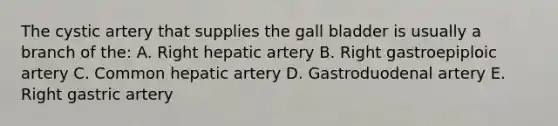 The cystic artery that supplies the gall bladder is usually a branch of the: A. Right hepatic artery B. Right gastroepiploic artery C. Common hepatic artery D. Gastroduodenal artery E. Right gastric artery