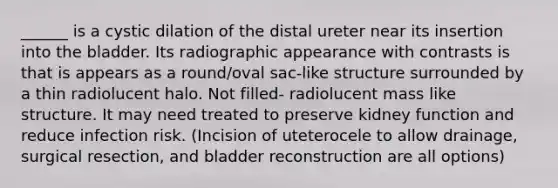 ______ is a cystic dilation of the distal ureter near its insertion into the bladder. Its radiographic appearance with contrasts is that is appears as a round/oval sac-like structure surrounded by a thin radiolucent halo. Not filled- radiolucent mass like structure. It may need treated to preserve kidney function and reduce infection risk. (Incision of uteterocele to allow drainage, surgical resection, and bladder reconstruction are all options)