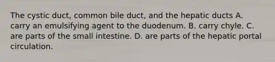 The cystic duct, common bile duct, and the hepatic ducts A. carry an emulsifying agent to the duodenum. B. carry chyle. C. are parts of the small intestine. D. are parts of the hepatic portal circulation.