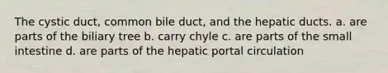 The cystic duct, common bile duct, and the hepatic ducts. a. are parts of the biliary tree b. carry chyle c. are parts of the small intestine d. are parts of the hepatic portal circulation