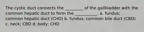 The cystic duct connects the _________ of the gallbladder with the common hepatic duct to form the ___________. a. fundus; common hepatic duct (CHD) b. fundus; common bile duct (CBD) c. neck; CBD d. body; CHD