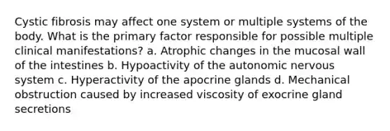 Cystic fibrosis may affect one system or multiple systems of the body. What is the primary factor responsible for possible multiple clinical manifestations? a. Atrophic changes in the mucosal wall of the intestines b. Hypoactivity of the autonomic nervous system c. Hyperactivity of the apocrine glands d. Mechanical obstruction caused by increased viscosity of exocrine gland secretions