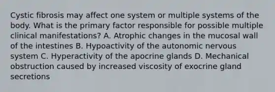 Cystic fibrosis may affect one system or multiple systems of the body. What is the primary factor responsible for possible multiple clinical manifestations? A. Atrophic changes in the mucosal wall of the intestines B. Hypoactivity of the autonomic nervous system C. Hyperactivity of the apocrine glands D. Mechanical obstruction caused by increased viscosity of exocrine gland secretions