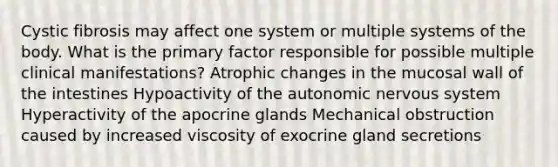 Cystic fibrosis may affect one system or multiple systems of the body. What is the primary factor responsible for possible multiple clinical manifestations? Atrophic changes in the mucosal wall of the intestines Hypoactivity of the autonomic nervous system Hyperactivity of the apocrine glands Mechanical obstruction caused by increased viscosity of exocrine gland secretions