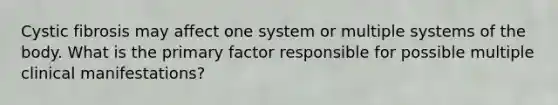 Cystic fibrosis may affect one system or multiple systems of the body. What is the primary factor responsible for possible multiple clinical manifestations?