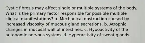 Cystic fibrosis may affect single or multiple systems of the body. What is the primary factor responsible for possible multiple clinical manifestations? a. Mechanical obstruction caused by increased viscosity of mucous gland secretions. b. Atrophic changes in mucosal wall of intestines. c. Hypoactivity of the autonomic nervous system. d. Hyperactivity of sweat glands.