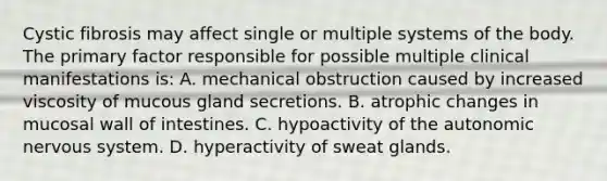 Cystic fibrosis may affect single or multiple systems of the body. The primary factor responsible for possible multiple clinical manifestations is: A. mechanical obstruction caused by increased viscosity of mucous gland secretions. B. atrophic changes in mucosal wall of intestines. C. hypoactivity of the autonomic nervous system. D. hyperactivity of sweat glands.