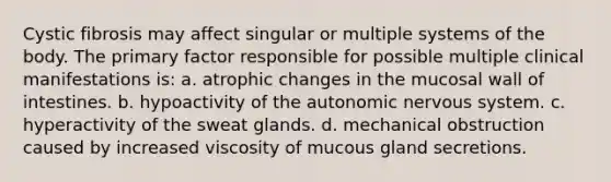 Cystic fibrosis may affect singular or multiple systems of the body. The primary factor responsible for possible multiple clinical manifestations is: a. atrophic changes in the mucosal wall of intestines. b. hypoactivity of the autonomic nervous system. c. hyperactivity of the sweat glands. d. mechanical obstruction caused by increased viscosity of mucous gland secretions.