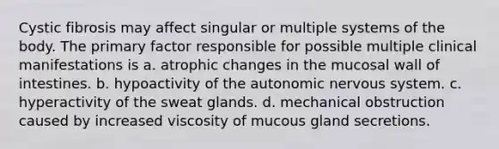 Cystic fibrosis may affect singular or multiple systems of the body. The primary factor responsible for possible multiple clinical manifestations is a. atrophic changes in the mucosal wall of intestines. b. hypoactivity of the autonomic nervous system. c. hyperactivity of the sweat glands. d. mechanical obstruction caused by increased viscosity of mucous gland secretions.