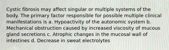 Cystic fibrosis may affect singular or multiple systems of the body. The primary factor responsible for possible multiple clinical manifestations is a. Hypoactivity of the autonomic system b. Mechanical obstruction caused by increased viscosity of mucous gland secretions c. Atrophic changes in the mucosal wall of intestines d. Decrease in sweat electrolytes