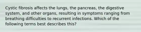 Cystic fibrosis affects the lungs, <a href='https://www.questionai.com/knowledge/kITHRba4Cd-the-pancreas' class='anchor-knowledge'>the pancreas</a>, the digestive system, and other organs, resulting in symptoms ranging from breathing difficulties to recurrent infections. Which of the following terms best describes this?