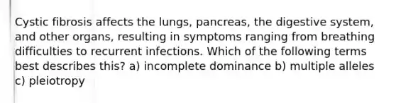 Cystic fibrosis affects the lungs, pancreas, the digestive system, and other organs, resulting in symptoms ranging from breathing difficulties to recurrent infections. Which of the following terms best describes this? a) incomplete dominance b) multiple alleles c) pleiotropy