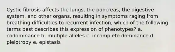 Cystic fibrosis affects the lungs, <a href='https://www.questionai.com/knowledge/kITHRba4Cd-the-pancreas' class='anchor-knowledge'>the pancreas</a>, the digestive system, and other organs, resulting in symptoms raging from breathing difficulties to recurrent infection, which of the following terms best describes this expression of phenotypes? a. codominance b. multiple alleles c. incomplete dominance d. pleiotropy e. epistasis