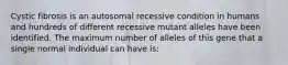 Cystic fibrosis is an autosomal recessive condition in humans and hundreds of different recessive mutant alleles have been identified. The maximum number of alleles of this gene that a single normal individual can have is: