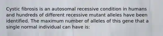 Cystic fibrosis is an autosomal recessive condition in humans and hundreds of different recessive mutant alleles have been identified. The maximum number of alleles of this gene that a single normal individual can have is: