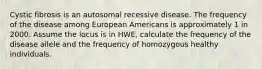 Cystic fibrosis is an autosomal recessive disease. The frequency of the disease among European Americans is approximately 1 in 2000. Assume the locus is in HWE, calculate the frequency of the disease allele and the frequency of homozygous healthy individuals.