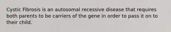 Cystic Fibrosis is an autosomal recessive disease that requires both parents to be carriers of the gene in order to pass it on to their child.