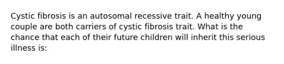 Cystic fibrosis is an autosomal recessive trait. A healthy young couple are both carriers of cystic fibrosis trait. What is the chance that each of their future children will inherit this serious illness is: