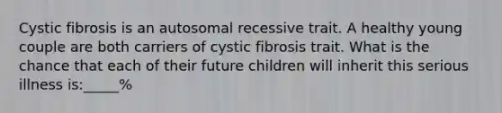 Cystic fibrosis is an autosomal recessive trait. A healthy young couple are both carriers of cystic fibrosis trait. What is the chance that each of their future children will inherit this serious illness is:_____%