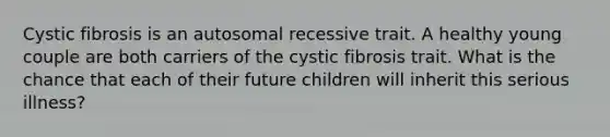 Cystic fibrosis is an autosomal recessive trait. A healthy young couple are both carriers of the cystic fibrosis trait. What is the chance that each of their future children will inherit this serious illness?