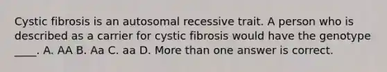 Cystic fibrosis is an autosomal recessive trait. A person who is described as a carrier for cystic fibrosis would have the genotype ____. A. AA B. Aa C. aa D. <a href='https://www.questionai.com/knowledge/keWHlEPx42-more-than' class='anchor-knowledge'>more than</a> one answer is correct.