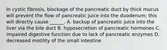 In cystic fibrosis, blockage of the pancreatic duct by thick mucus will prevent the flow of pancreatic juice into the duodenum; this will directly cause ______. A. backup of pancreatic juice into the liver via the bile duct B. hyposecretion of pancreatic hormones C. impaired digestive function due to lack of pancreatic enzymes D. decreased motility of the small intestine