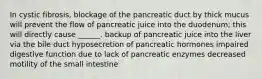 In cystic fibrosis, blockage of the pancreatic duct by thick mucus will prevent the flow of pancreatic juice into the duodenum; this will directly cause ______. backup of pancreatic juice into the liver via the bile duct hyposecretion of pancreatic hormones impaired digestive function due to lack of pancreatic enzymes decreased motility of the small intestine