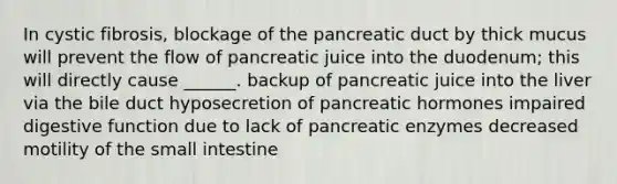 In cystic fibrosis, blockage of the pancreatic duct by thick mucus will prevent the flow of pancreatic juice into the duodenum; this will directly cause ______. backup of pancreatic juice into the liver via the bile duct hyposecretion of pancreatic hormones impaired digestive function due to lack of pancreatic enzymes decreased motility of the small intestine