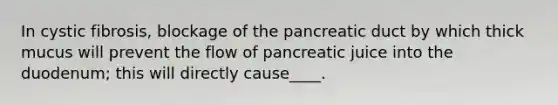 In cystic fibrosis, blockage of the pancreatic duct by which thick mucus will prevent the flow of pancreatic juice into the duodenum; this will directly cause____.