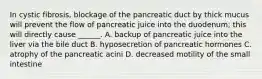 In cystic fibrosis, blockage of the pancreatic duct by thick mucus will prevent the flow of pancreatic juice into the duodenum; this will directly cause ______. A. backup of pancreatic juice into the liver via the bile duct B. hyposecretion of pancreatic hormones C. atrophy of the pancreatic acini D. decreased motility of the small intestine