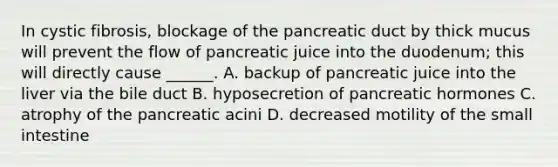 In cystic fibrosis, blockage of the pancreatic duct by thick mucus will prevent the flow of pancreatic juice into the duodenum; this will directly cause ______. A. backup of pancreatic juice into the liver via the bile duct B. hyposecretion of pancreatic hormones C. atrophy of the pancreatic acini D. decreased motility of the small intestine