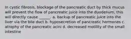 In cystic fibrosis, blockage of the pancreatic duct by thick mucus will prevent the flow of pancreatic juice into the duodenum; this will directly cause ______. a. backup of pancreatic juice into the liver via the bile duct b. hyposecretion of pancreatic hormones c. atrophy of the pancreatic acini d. decreased motility of the small intestine