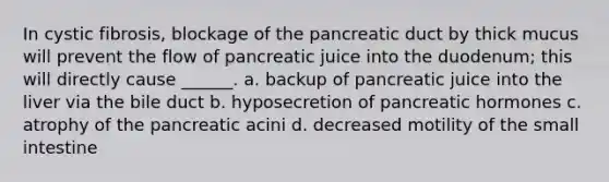 In cystic fibrosis, blockage of the pancreatic duct by thick mucus will prevent the flow of pancreatic juice into the duodenum; this will directly cause ______. a. backup of pancreatic juice into the liver via the bile duct b. hyposecretion of pancreatic hormones c. atrophy of the pancreatic acini d. decreased motility of the small intestine