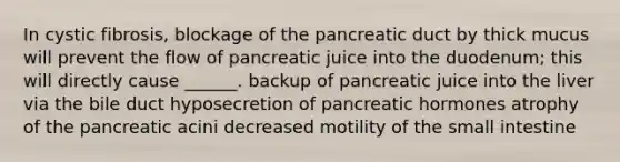 In cystic fibrosis, blockage of the pancreatic duct by thick mucus will prevent the flow of pancreatic juice into the duodenum; this will directly cause ______. backup of pancreatic juice into the liver via the bile duct hyposecretion of pancreatic hormones atrophy of the pancreatic acini decreased motility of the small intestine