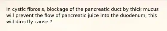 In cystic fibrosis, blockage of the pancreatic duct by thick mucus will prevent the flow of pancreatic juice into the duodenum; this will directly cause ?