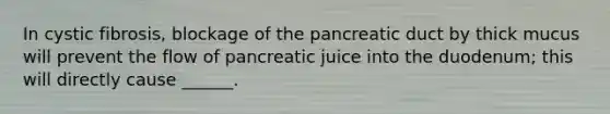 In cystic fibrosis, blockage of the pancreatic duct by thick mucus will prevent the flow of pancreatic juice into the duodenum; this will directly cause ______.