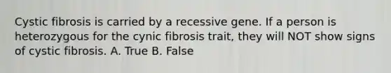 Cystic fibrosis is carried by a recessive gene. If a person is heterozygous for the cynic fibrosis trait, they will NOT show signs of cystic fibrosis. A. True B. False